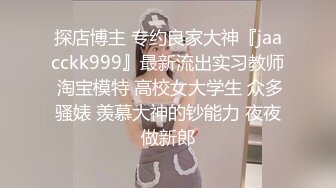 探店博主 专约良家大神『jaacckk999』最新流出实习教师 淘宝模特 高校女大学生 众多骚婊 羡慕大神的钞能力 夜夜做新郎