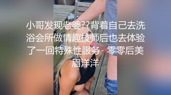 小哥发现老婆??背着自己去洗浴会所做情趣技师后也去体验了一回特殊性服务- 零零后美眉洋洋