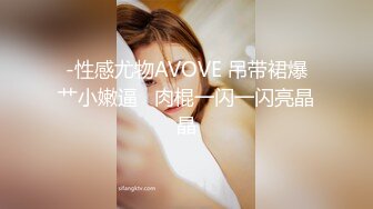 -性感尤物AVOVE 吊带裙爆艹小嫩逼   肉棍一闪一闪亮晶晶