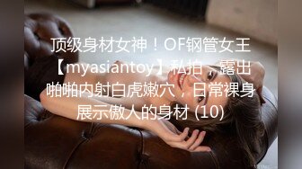 顶级身材女神！OF钢管女王【myasiantoy】私拍，露出啪啪内射白虎嫩穴，日常裸身展示傲人的身材 (10)