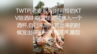 TWTP[老麦系列]好可怜的KTV陪酒妹,阴道里面被塞入一个酒杯,自己来厕所拔出来的时候发出砰的一声气流声,最后恶心的吐了