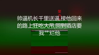 帅逼机长千里送逼,接他回来的路上狂吃大吊,回到酒店要我艹烂他