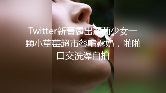 Twitter新晉露出蘿莉少女一顆小草莓超市餐廳露奶，啪啪口交洗澡自拍