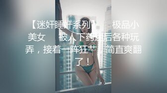 【迷奸睡奸系列】❤️极品小美女❤️被人下药迷后各种玩弄，接着一阵狂艹，简直爽翻了！