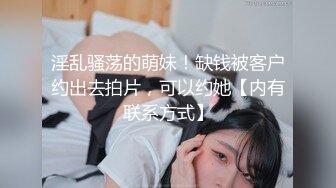 淫乱骚荡的萌妹！缺钱被客户约出去拍片，可以约她【内有联系方式】