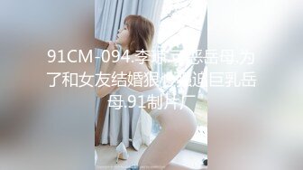 91CM-094.李琼.可恶岳母.为了和女友结婚狠心强迫巨乳岳母.91制片厂