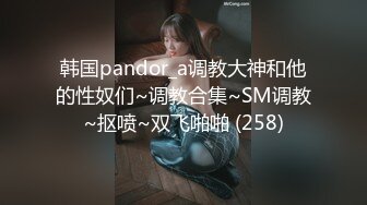 韩国pandor_a调教大神和他的性奴们~调教合集~SM调教~抠喷~双飞啪啪 (258)