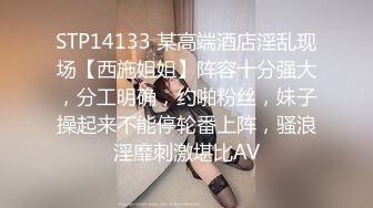 STP14133 某高端酒店淫乱现场【西施姐姐】阵容十分强大，分工明确，约啪粉丝，妹子操起来不能停轮番上阵，骚浪淫靡刺激堪比AV