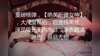 重磅核弹，【绝美新疆女神】，大尺度私拍，后竖线黑丝，涞觅极光无内肉丝，泳衣超清画质，极品尤物