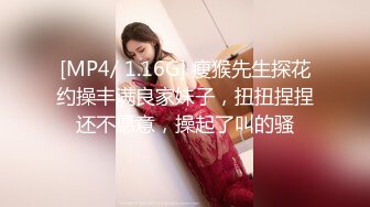 [MP4/ 1.16G] 瘦猴先生探花约操丰满良家妹子，扭扭捏捏还不愿意，操起了叫的骚