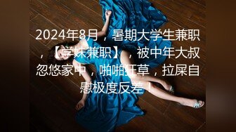 2024年8月，暑期大学生兼职，【学妹兼职】，被中年大叔忽悠家中，啪啪狂草，拉屎自慰极度反差！