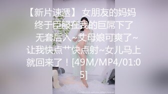 【新片速遞】 女朋友的妈妈❤️终于臣服在我的巨屌下了❤️无套后入~丈母娘可爽了~让我快点艹快点射~女儿马上就回来了！[49M/MP4/01:05]