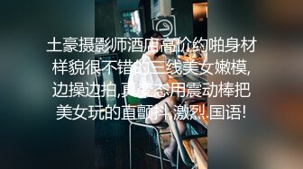 土豪摄影师酒店高价约啪身材样貌很不错的三线美女嫩模,边操边拍,真变态用震动棒把美女玩的直颤抖,激烈.国语!