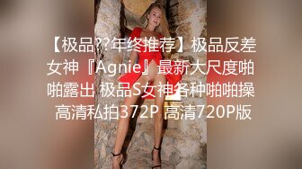 【极品??年终推荐】极品反差女神『Agnie』最新大尺度啪啪露出 极品S女神各种啪啪操 高清私拍372P 高清720P版