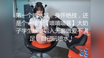 第一个喷水妹，身怀绝技，还是个一线天【嘻嘻嘻酱】大奶子学生妹，后入无套做爱不满足，自己玩喷水！