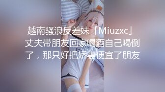 越南骚浪反差妹「Miuzxc」丈夫带朋友回家喝酒自己喝倒了，那只好把娇妻便宜了朋友