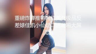 重磅炸弹推特网红美女极品反差婊佳凯小仙奶口活啪啪大屌流出