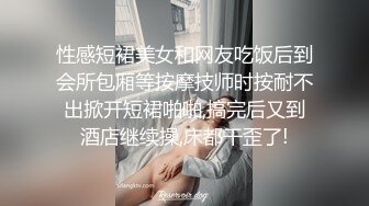 性感短裙美女和网友吃饭后到会所包厢等按摩技师时按耐不出掀开短裙啪啪,搞完后又到酒店继续操,床都干歪了!