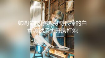 帅哥酒吧撩妹,身材很棒的白富美然后去开房打炮