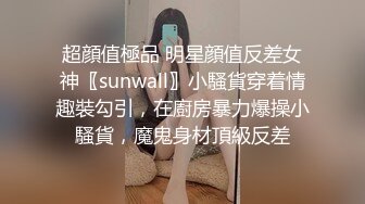 超顔值極品 明星顔值反差女神〖sunwall〗小騷貨穿着情趣裝勾引，在廚房暴力爆操小騷貨，魔鬼身材頂級反差