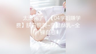 ❤️太漂亮了！【04学姐赚学费】肤白貌美~坚挺酥乳~全裸自慰