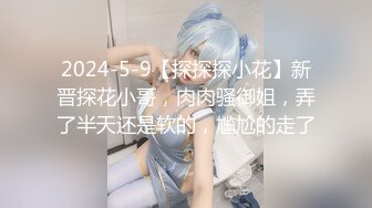 2024-5-9【探探探小花】新晋探花小哥，肉肉骚御姐，弄了半天还是软的，尴尬的走了