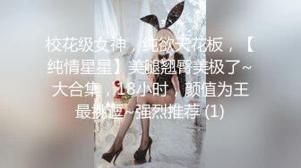 校花级女神，纯欲天花板，【纯情星星】美腿翘臀美极了~大合集，18小时，颜值为王最挑逗~强烈推荐 (1)