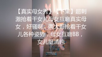 【真实母女秀】【下集】超刺激抢着干女儿母女互磨真实母女，好骚啊，两大哥抢着干女儿各种姿势，母女互磨BB，女儿挺清纯