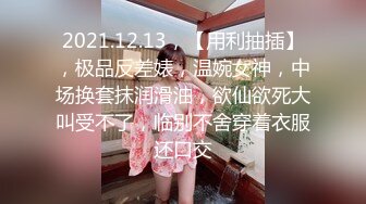 2021.12.13，【用利抽插】，极品反差婊，温婉女神，中场换套抹润滑油，欲仙欲死大叫受不了，临别不舍穿着衣服还口交