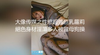 大像传媒之性慾超強巨乳蘿莉絕色身材淫蕩多人被當母狗操