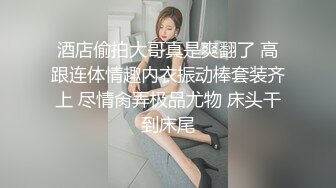 酒店偷拍大哥真是爽翻了 高跟连体情趣内衣振动棒套装齐上 尽情肏弄极品尤物 床头干到床尾