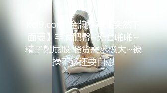 kcf9.com-金牌推荐【突然下面要】丰满肥臀~无套啪啪~精子射屁股 骚货需求极大~被操不够还要自慰