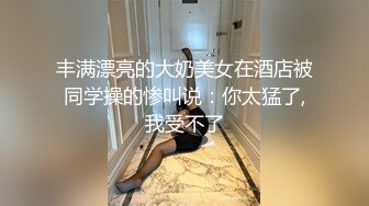 丰满漂亮的大奶美女在酒店被同学操的惨叫说：你太猛了,我受不了