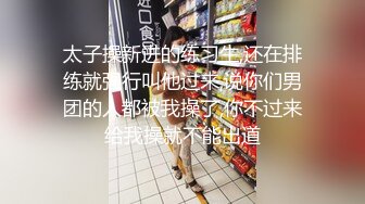 太子操新进的练习生,还在排练就强行叫他过来,说你们男团的人都被我操了,你不过来给我操就不能出道