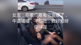 女友：你看你看看它变硬了，牛逼嘻嘻，不想吃，我好累呀你坏淫