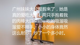 广州妹妹大片混剪来了，她是真的爱吃大的，两只手抱着我的肉棒大口朵颐，吃的吸溜吸溜爱不释手。小小的身体竟然这么耐炒，炒了一个多小时。