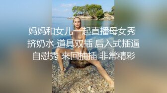 妈妈和女儿一起直播母女秀 挤奶水 道具双插 后入式插逼自慰秀 来回抽插 非常精彩