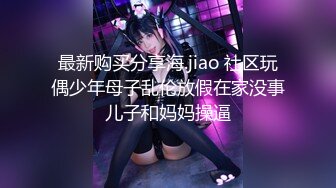 最新购买分享海.jiao 社区玩偶少年母子乱伦放假在家没事儿子和妈妈操逼