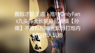 露脸才是王道！推特OnlyFans九头身大长腿极品嫩模【孙倩】不雅私拍曝光紫薇打炮内射有钱人玩物