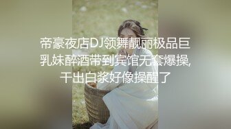 帝豪夜店DJ领舞靓丽极品巨乳妹醉酒带到宾馆无套爆操,干出白浆好像操醒了