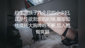 约生完孩子几个月的小少妇,正是性欲勃发的时候,媚眼如丝揉搓大胸呻吟不断,后入翘臀爽翻