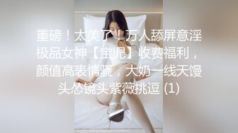 重磅！太美了！万人舔屏意淫极品女神【宝児】收费福利，颜值高表情骚，大奶一线天馒头怂镜头紫薇挑逗 (1)