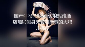 国产CD系列湾湾伪娘妮雅酒店啪啪侧身无套爆操爽的大鸡儿梆硬