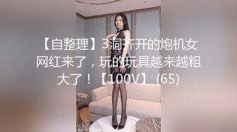 【自整理】3洞齐开的炮机女网红来了，玩的玩具越来越粗大了！【100V】 (65)