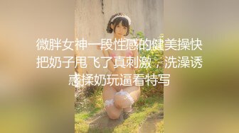 微胖女神一段性感的健美操快把奶子甩飞了真刺激，洗澡诱惑揉奶玩逼看特写