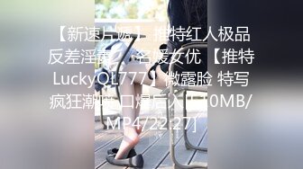 【新速片遞】 推特红人极品反差淫妻❤️名媛女优 【推特LuckyQL777】微露脸 特写疯狂潮喷 口爆后入[510MB/MP4/22:27]