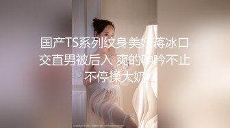 国产TS系列纹身美妖蒋冰口交直男被后入 爽的呻吟不止不停揉大奶