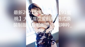 最新2021级完美女神【91蜜桃】大尺度性爱私拍_各式换装制服无套啪啪操_娇喘呻吟_淫荡美穴篇