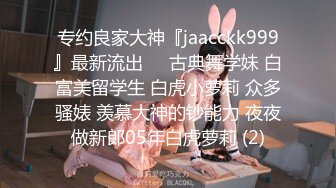 专约良家大神『jaacckk999』最新流出❤️古典舞学妹 白富美留学生 白虎小萝莉 众多骚婊 羡慕大神的钞能力 夜夜做新郎05年白虎萝莉 (2)