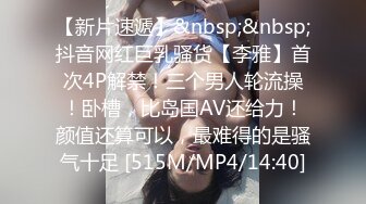 【新片速遞】&nbsp;&nbsp;抖音网红巨乳骚货【李雅】首次4P解禁！三个男人轮流操！卧槽，比岛国AV还给力！颜值还算可以，最难得的是骚气十足 [515M/MP4/14:40]